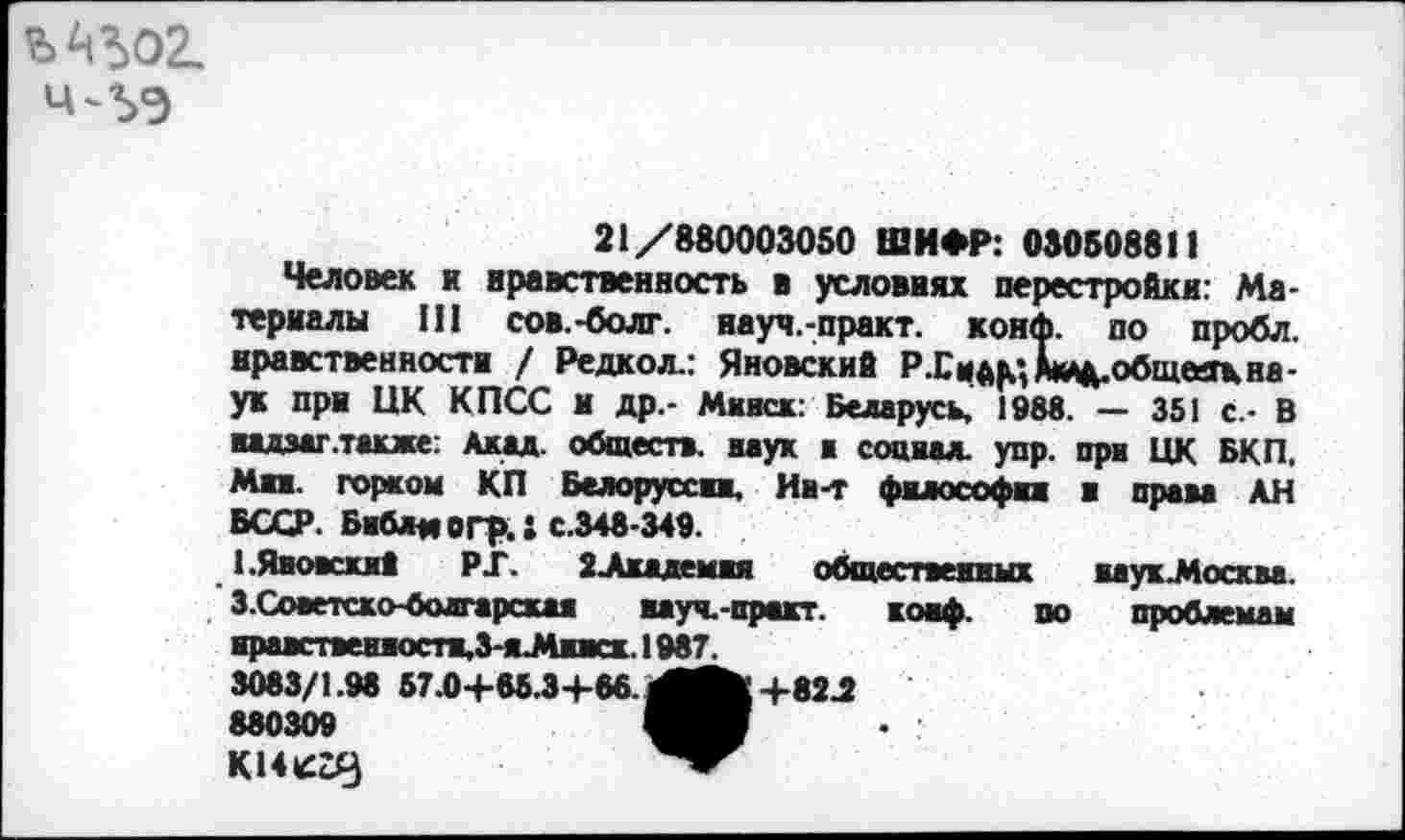 ﻿
21/880003050 ШИФР: 030508811
Человек и нравственность в условиях перестройки: Материалы III сов.-болт, науч.-практ. конф, по пробл. нравственности / Редкол.: Яновский Р .С обществ,на-ук при ЦК КПСС И Др,- Минск: Беларусь, 198«. — 351 с.- В
надзаг.также: Акад, обществ, наук а социал, упр. при ЦК БКП. Мии. горком КП Белоруссии, Ин-т философии и права АН БССР. Библи ОГр.1 С.348-349.
1 .Яновский РГ. 2-Академия общественных яаукМосква. З.Советско-болгарскан вауч.-пр«кт. конф. по проблемам нравственностн,3-яМижх. 1987.
3083/1.98 57.0+65.3+66.	+82 J
880309
KUtCDy